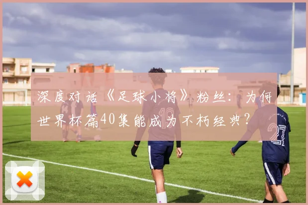 深度对话《足球小将》粉丝:为何世界杯篇40集能成为不朽经典?
