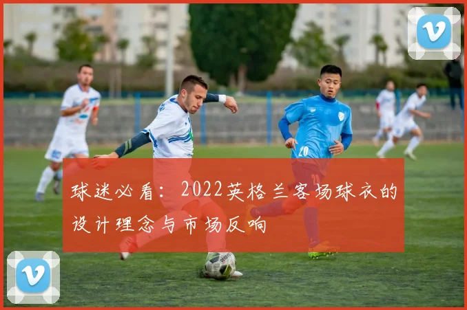 球迷必看:2022英格兰客场球衣的设计理念与市场反响