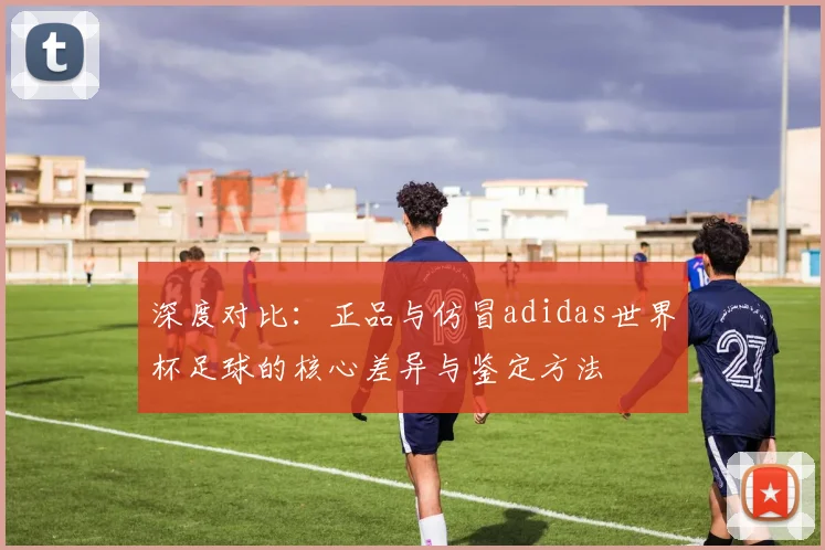 深度对比:正品与仿冒adidas世界杯足球的核心差异与鉴定方法