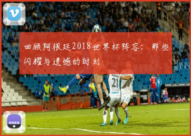 回顾阿根廷2018世界杯阵容：那些闪耀与遗憾的时刻