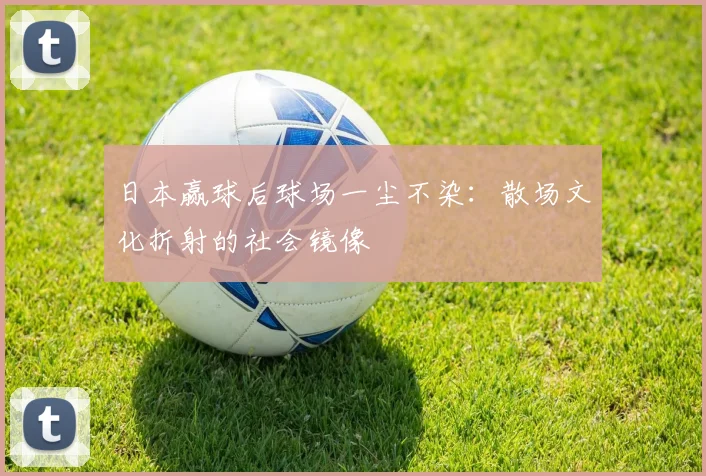 日本赢球后球场一尘不染：散场文化折射的社会镜像