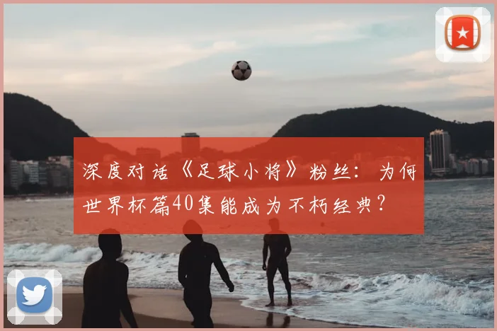 深度对话《足球小将》粉丝:为何世界杯篇40集能成为不朽经典?