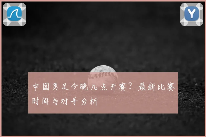 中国男足今晚几点开赛？最新比赛时间与对手分析
