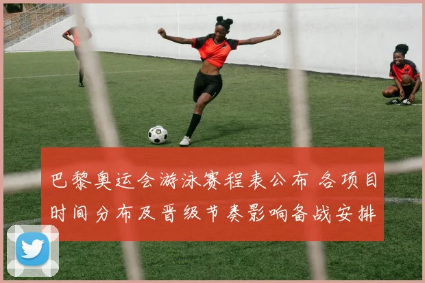 巴黎奥运会游泳赛程表公布 各项目时间分布及晋级节奏影响备战安排