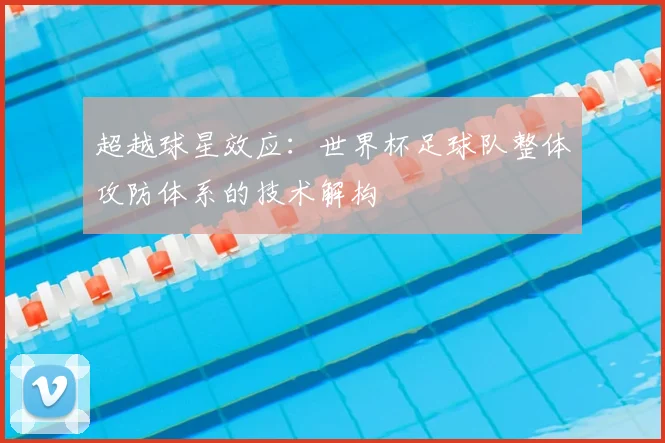 超越球星效应：世界杯足球队整体攻防体系的技术解构