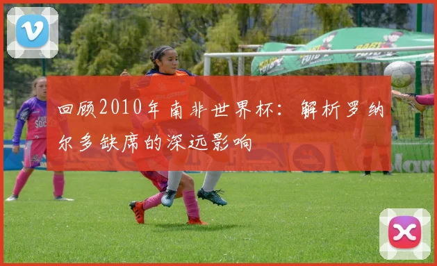 回顾2010年南非世界杯:解析罗纳尔多缺席的深远影响