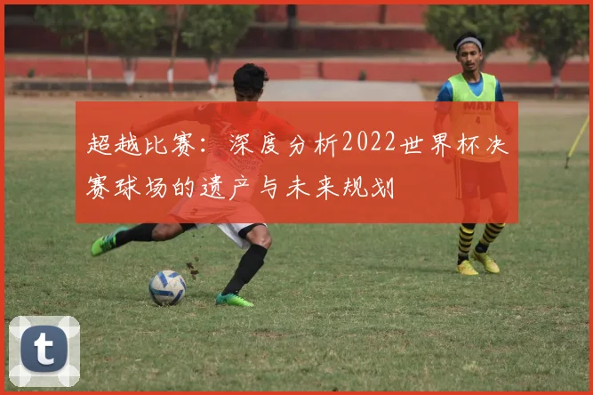 超越比赛：深度分析2022世界杯决赛球场的遗产与未来规划
