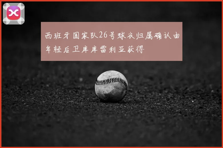 西班牙国家队26号球衣归属确认由年轻后卫库库雷利亚获得