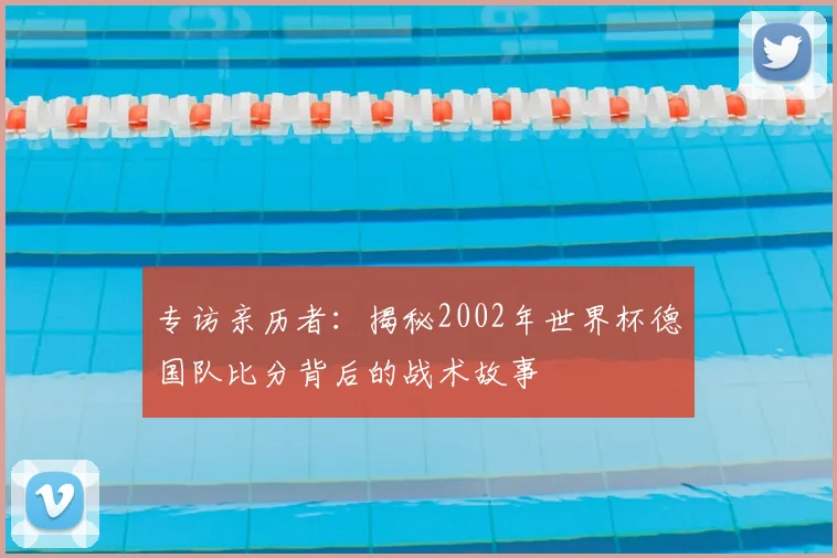 专访亲历者:揭秘2002年世界杯德国队比分背后的战术故事