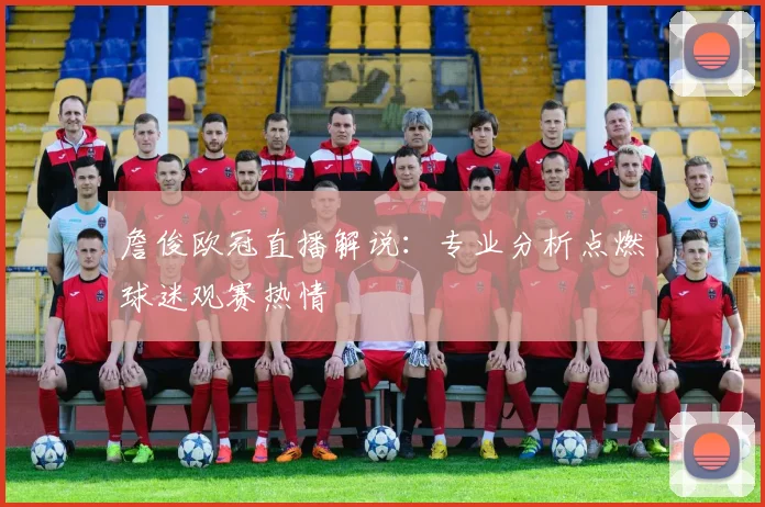 詹俊欧冠直播解说：专业分析点燃球迷观赛热情