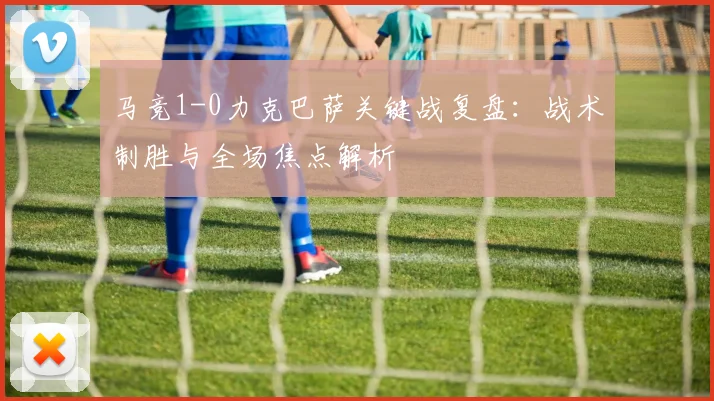 马竞1-0力克巴萨关键战复盘：战术制胜与全场焦点解析