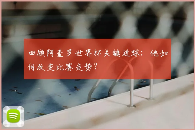 回顾阿奎罗世界杯关键进球：他如何改变比赛走势？